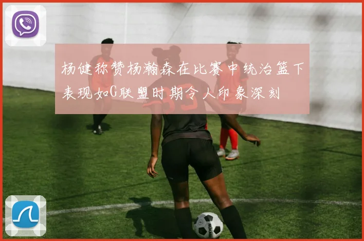 杨健称赞杨瀚森在比赛中统治篮下表现如G联盟时期令人印象深刻