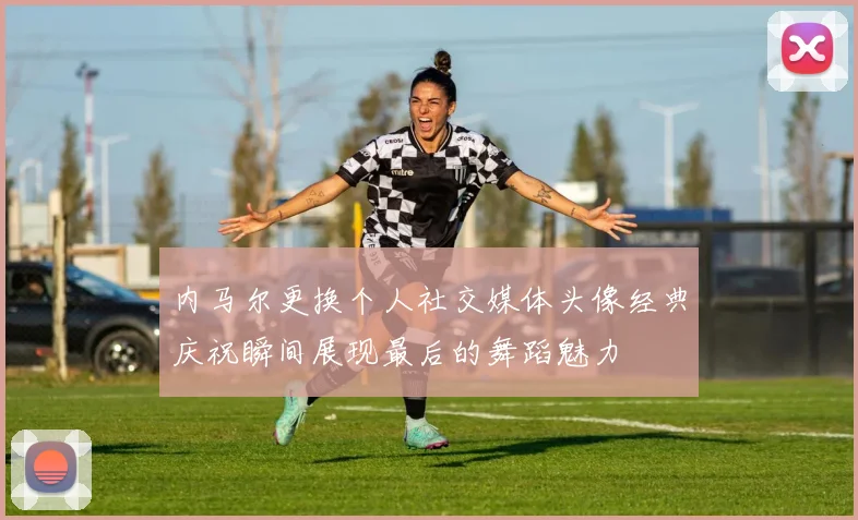内马尔更换个人社交媒体头像经典庆祝瞬间展现最后的舞蹈魅力