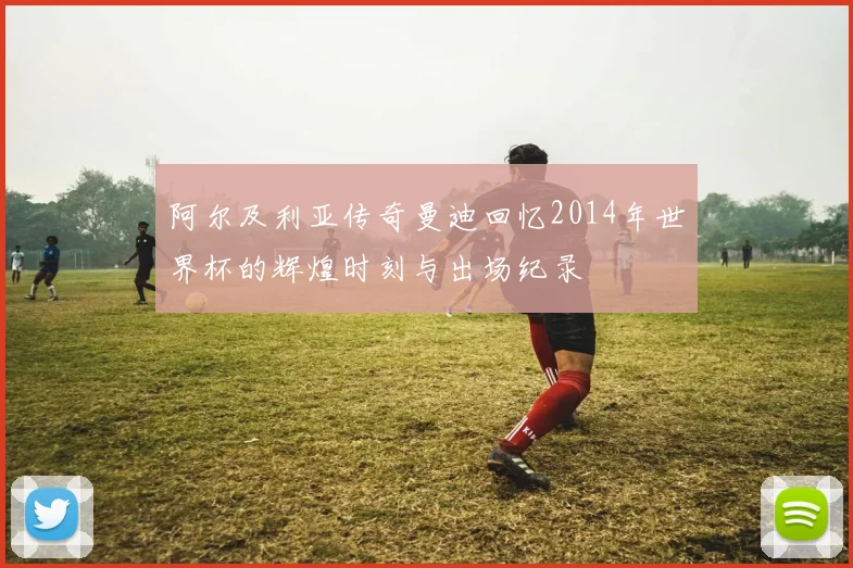 阿尔及利亚传奇曼迪回忆2014年世界杯的辉煌时刻与出场纪录
