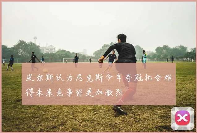 皮尔斯认为尼克斯今年夺冠机会难得未来竞争将更加激烈
