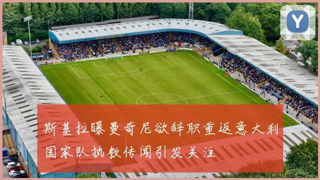 斯基拉曝曼奇尼欲辞职重返意大利国家队执教传闻引发关注