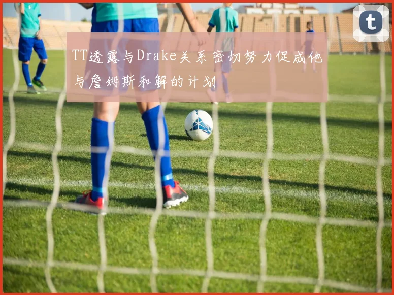 TT透露与Drake关系密切努力促成他与詹姆斯和解的计划