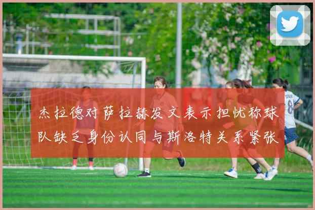 杰拉德对萨拉赫发文表示担忧称球队缺乏身份认同与斯洛特关系紧张