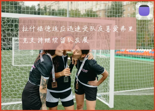 拉什福德适应迅速受队友喜爱弗里克支持继续留队发展