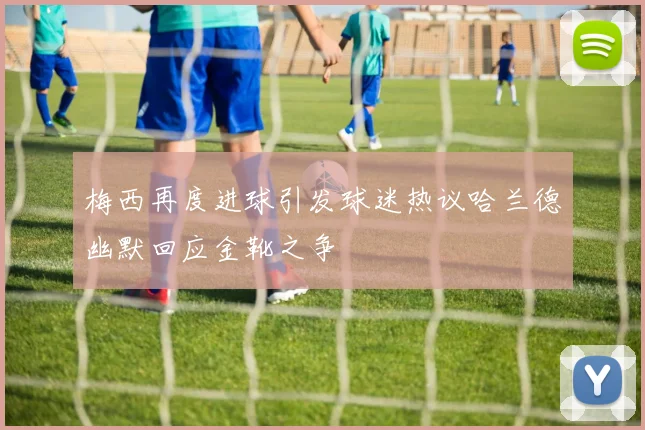 梅西再度进球引发球迷热议哈兰德幽默回应金靴之争