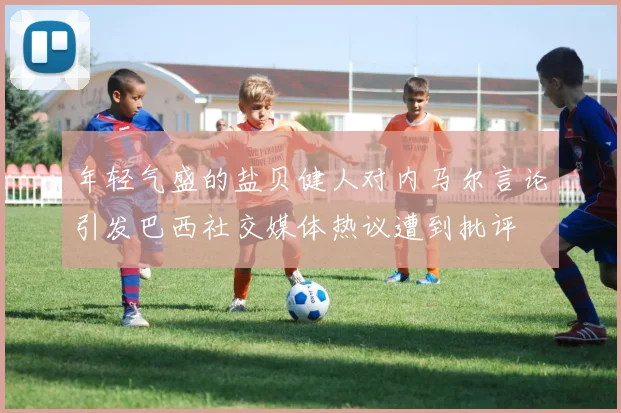 年轻气盛的盐贝健人对内马尔言论引发巴西社交媒体热议遭到批评