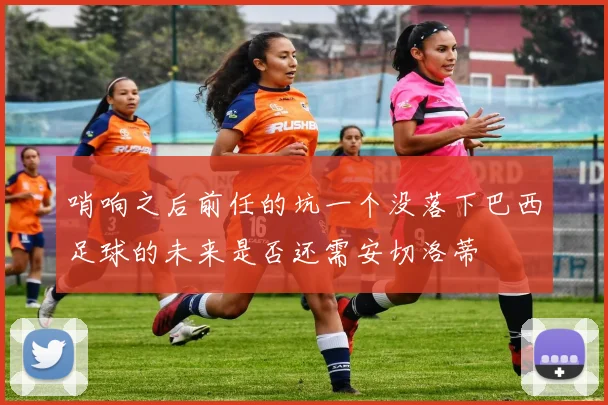 哨响之后前任的坑一个没落下巴西足球的未来是否还需安切洛蒂