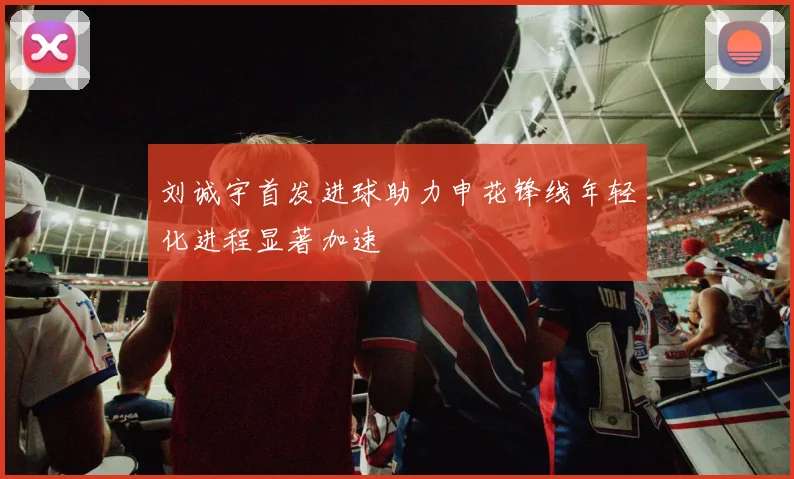 刘诚宇首发进球助力申花锋线年轻化进程显著加速