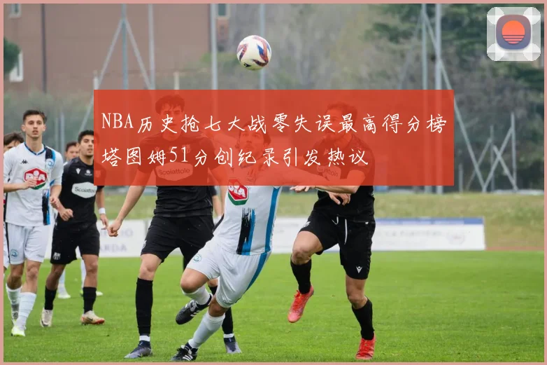 NBA历史抢七大战零失误最高得分榜塔图姆51分创纪录引发热议