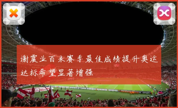 谢震业百米赛季最佳成绩提升奥运达标希望显著增强