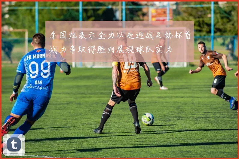 李国旭表示全力以赴迎战足协杯首战力争取得胜利展现球队实力
