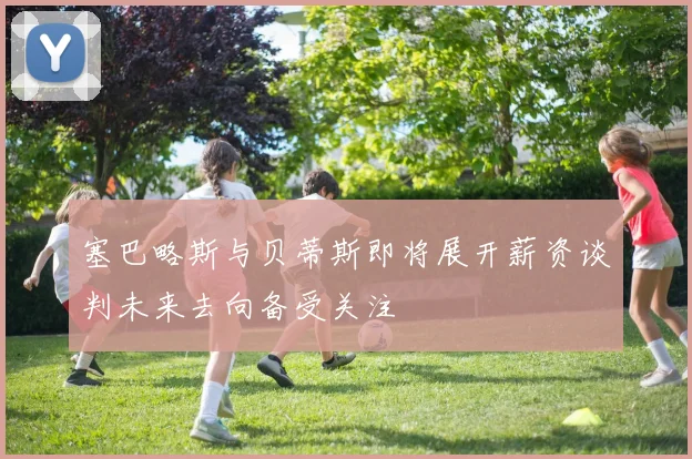 塞巴略斯与贝蒂斯即将展开薪资谈判未来去向备受关注