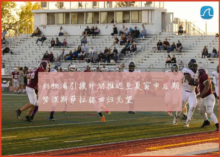 利物浦引援计划推迟至夏窗中后期努涅斯萨拉赫回归无望