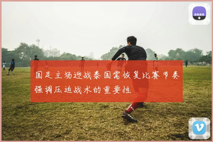 国足主场迎战泰国需恢复比赛节奏强调压迫战术的重要性