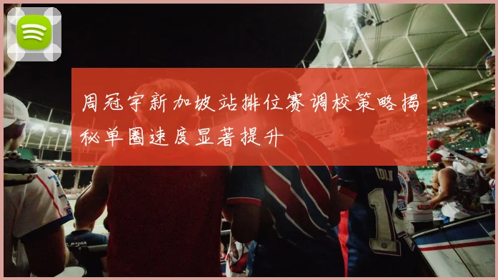周冠宇新加坡站排位赛调校策略揭秘单圈速度显著提升